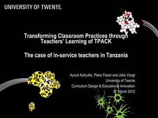 Transforming Classroom Practices through
      Teachers’ Learning of TPACK

The case of in-service teachers in Tanzania


                  Ayoub Kafyulilo, Petra Fisser and Joke Voogt
                                           University of Twente
                   Curriculum Design & Educational Innovation
                                                 5th March 2012
 