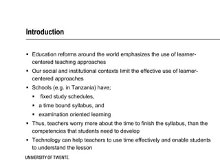 Introduction

 Education reforms around the world emphasizes the use of learner-
  centered teaching approaches
 Our social and institutional contexts limit the effective use of learner-
  centered approaches
 Schools (e.g. in Tanzania) have;
     fixed study schedules,
   a time bound syllabus, and
   examination oriented learning
 Thus, teachers worry more about the time to finish the syllabus, than the
  competencies that students need to develop
 Technology can help teachers to use time effectively and enable students
  to understand the lesson
 
