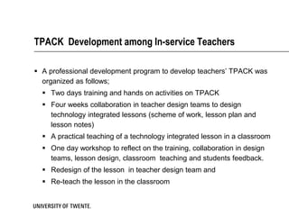 TPACK Development among In-service Teachers

 A professional development program to develop teachers’ TPACK was
  organized as follows;
   Two days training and hands on activities on TPACK
   Four weeks collaboration in teacher design teams to design
    technology integrated lessons (scheme of work, lesson plan and
    lesson notes)
   A practical teaching of a technology integrated lesson in a classroom
   One day workshop to reflect on the training, collaboration in design
    teams, lesson design, classroom teaching and students feedback.
   Redesign of the lesson in teacher design team and
   Re-teach the lesson in the classroom
 