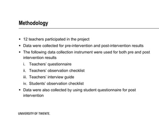 Methodology

 12 teachers participated in the project
 Data were collected for pre-intervention and post-intervention results
 The following data collection instrument were used for both pre and post
  intervention results
  i. Teachers’ questionnaire
  ii. Teachers’ observation checklist
  iii. Teachers’ interview guide
  iv. Students’ observation checklist
 Data were also collected by using student questionnaire for post
  intervention
 