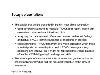 Today’s presentations

 The studies that will be presented in the first hour of the symposium
   used several instruments to measure TPACK (self-report, lesson plan
    evaluations, observations, interviews, etc.).
   analyzing the data revealed differences between self-report findings
    and actual TPACK learning outcomes as measured in practice
   representing the TPACK framework by a Venn diagram in which three
    knowledge domains overlap from which TPACK emerges is very
    appealing and intuitive, but it might not represent the precise practice
    of teachers’ ICT-integrating knowledge and skills.
 The second part of the symposium therefore aims to go deeper into the
  conceptual understanding and the empirical validation of the TPACK
  framework.
 