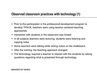 Observed classroom practices with technology (1)

 Prior to the participation in the professional development program to
  develop TPACK, teachers were using teacher centered teaching
  approaches.
 Interaction with students in the classroom was limited
 In all subjects teachers were lecturing; students were listening and
  copying notes
 Some teachers were talking while writing notice on the chalkboard.
 After the training; the teaching approach changed,
 The technology required a teacher to interact with the students by asking
  questions regarding what is presented through technology.
 