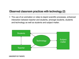 Observed classroom practices with technology (2)
 The use of an animation or video to depict scientific processes, enhanced
  interaction between teacher and students, amongst students, students
  and technology as well as students and subject matter.




        Students


                                                         Subject
                              Technology
                                                         matter


         Teacher
 