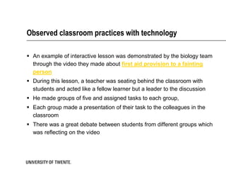 Observed classroom practices with technology

 An example of interactive lesson was demonstrated by the biology team
  through the video they made about first aid provision to a fainting
  person
 During this lesson, a teacher was seating behind the classroom with
  students and acted like a fellow learner but a leader to the discussion
 He made groups of five and assigned tasks to each group,
 Each group made a presentation of their task to the colleagues in the
  classroom
 There was a great debate between students from different groups which
  was reflecting on the video
 