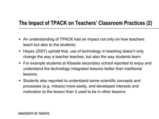 The Impact of TPACK on Teachers’ Classroom Practices (2)

 An understanding of TPACK had an impact not only on how teachers
  teach but also to the students;
 Hayes (2007) uphold that, use of technology in teaching doesn’t only
  change the way a teacher teaches, but also the way students learn
 For example students at Kibasila secondary school reported to enjoy and
  understand the technology integrated lessons better than traditional
  lessons;
 Students also reported to understand some scientific concepts and
  processes (e.g. mitosis) more easily, and developed interests and
  motivation to the lesson than it used to be in other lessons
 