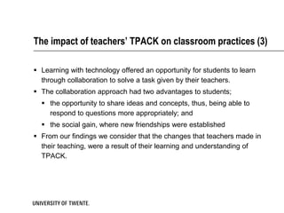 The impact of teachers’ TPACK on classroom practices (3)

 Learning with technology offered an opportunity for students to learn
  through collaboration to solve a task given by their teachers.
 The collaboration approach had two advantages to students;
   the opportunity to share ideas and concepts, thus, being able to
    respond to questions more appropriately; and
   the social gain, where new friendships were established
 From our findings we consider that the changes that teachers made in
  their teaching, were a result of their learning and understanding of
  TPACK.
 