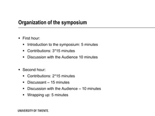 Organization of the symposium

 First hour:
   Introduction to the symposium: 5 minutes
   Contributions: 3*15 minutes
   Discussion with the Audience 10 minutes


 Second hour:
   Contributions: 2*15 minutes
   Discussant – 15 minutes
   Discussion with the Audience – 10 minutes
   Wrapping up: 5 minutes
 