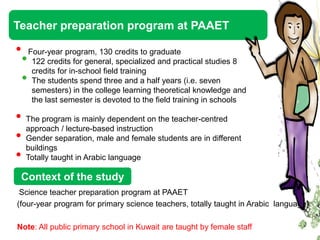 Teacher preparation program at PAAET

•       Four-year program, 130 credits to graduate
    •    122 credits for general, specialized and practical studies 8
         credits for in-school field training
    •    The students spend three and a half years (i.e. seven
         semesters) in the college learning theoretical knowledge and
         the last semester is devoted to the field training in schools

• The program is mainly dependent on the teacher-centred
  approach / lecture-based instruction
• Gender separation, male and female students are in different
  buildings
• Totally taught in Arabic language
 Context of the study
 Science teacher preparation program at PAAET
(four-year program for primary science teachers, totally taught in Arabic language)

Note: All public primary school in Kuwait are taught by female staff
 