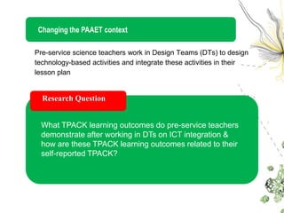 Changing the PAAET context

Pre-service science teachers work in Design Teams (DTs) to design
technology-based activities and integrate these activities in their
lesson plan


  Research Question


  What TPACK learning outcomes do pre-service teachers
  demonstrate after working in DTs on ICT integration &
  how are these TPACK learning outcomes related to their
  self-reported TPACK?
 