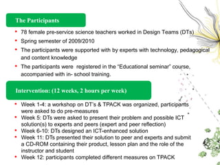 The Participants
•   78 female pre-service science teachers worked in Design Teams (DTs)
•   Spring semester of 2009/2010
•   The participants were supported with by experts with technology, pedagogical
    and content knowledge
•   The participants were registered in the “Educational seminar” course,
    accompanied with in- school training.


Intervention: (12 weeks, 2 hours per week)

•   Week 1-4: a workshop on DT’s & TPACK was organized, participants
    were asked to do pre-measures
•   Week 5: DTs were asked to present their problem and possible ICT
    solution(s) to experts and peers (expert and peer reflection)
•   Week 6-10: DTs designed an ICT-enhanced solution
•   Week 11: DTs presented their solution to peer and experts and submit
    a CD-ROM containing their product, lesson plan and the role of the
    instructor and student
•   Week 12: participants completed different measures on TPACK
 
