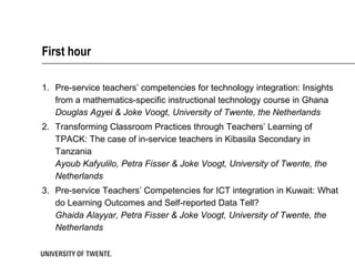 First hour

1. Pre-service teachers’ competencies for technology integration: Insights
   from a mathematics-specific instructional technology course in Ghana
   Douglas Agyei & Joke Voogt, University of Twente, the Netherlands
2. Transforming Classroom Practices through Teachers’ Learning of
   TPACK: The case of in-service teachers in Kibasila Secondary in
   Tanzania
   Ayoub Kafyulilo, Petra Fisser & Joke Voogt, University of Twente, the
   Netherlands
3. Pre-service Teachers’ Competencies for ICT integration in Kuwait: What
   do Learning Outcomes and Self-reported Data Tell?
   Ghaida Alayyar, Petra Fisser & Joke Voogt, University of Twente, the
   Netherlands
 