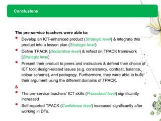 Conclusions




The pre-service teachers were able to:
•   Develop an ICT-enhanced product (Strategic level) & integrate this
    product into a lesson plan (Strategic level)
•   Define TPACK (Declarative level) & reflect on TPACK framework
    (Strategic level)
•   Present their product to peers and instructors & defend their choice of
    ICT tool, design-related issues (e.g. consistency, contrast, balance,
    colour scheme), and pedagogy. Furthermore, they were able to build
    their argument using the different domains of TPACK.
&
•   The pre-service teachers’ ICT skills (Procedural level) significantly
    increased
•   Self-reported TPACK (Confidence level) increased significantly after
    working in DTs.
 