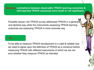 However, correlations between observable TPACK learning outcomes &
         self-reported TPACK outcomes were small or not significant



  Possible reason: the TPACK survey addressed TPACK in a general
  and abstract way while the instruments assessing TPACK learning
  outcomes are assessing TPACK in more concrete way



  So.....

  To be able to measure TPACK development in a valid & reliable way
  we need to agree upon the definition of TPACK as a construct before
  measuring TPACK with different instruments of which we are not
  sure whether they measure TPACK as intended
 