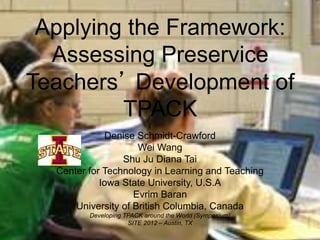 Applying the Framework:
  Assessing Preservice
Teachers’ Development of
         TPACK
             Denise Schmidt-Crawford
                     Wei Wang
                 Shu Ju Diana Tai
  Center for Technology in Learning and Teaching
            Iowa State University, U.S.A
                    Evrim Baran
      University of British Columbia, Canada
         Developing TPACK around the World (Symposium)
                     SITE 2012 – Austin, TX
 