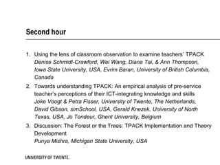 Second hour

1. Using the lens of classroom observation to examine teachers’ TPACK
   Denise Schmidt-Crawford, Wei Wang, Diana Tai, & Ann Thompson,
   Iowa State University, USA, Evrim Baran, University of British Columbia,
   Canada
2. Towards understanding TPACK: An empirical analysis of pre-service
   teacher’s perceptions of their ICT-integrating knowledge and skills
   Joke Voogt & Petra Fisser, University of Twente, The Netherlands,
   David Gibson, simSchool, USA, Gerald Knezek, University of North
   Texas, USA, Jo Tondeur, Ghent University, Belgium
3. Discussion: The Forest or the Trees: TPACK Implementation and Theory
   Development
   Punya Mishra, Michigan State University, USA
 