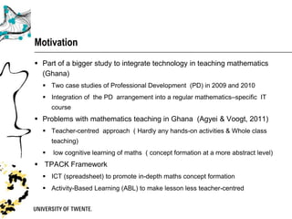 Motivation
 Part of a bigger study to integrate technology in teaching mathematics
  (Ghana)
   Two case studies of Professional Development (PD) in 2009 and 2010
   Integration of the PD arrangement into a regular mathematics–specific IT
      course
 Problems with mathematics teaching in Ghana (Agyei & Voogt, 2011)
   Teacher-centred approach ( Hardly any hands-on activities & Whole class
      teaching)
     low cognitive learning of maths ( concept formation at a more abstract level)
 TPACK Framework
   ICT (spreadsheet) to promote in-depth maths concept formation
   Activity-Based Learning (ABL) to make lesson less teacher-centred
 