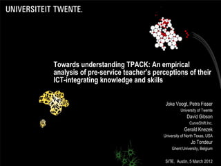 Towards understanding TPACK: An empirical
analysis of pre-service teacher’s perceptions of their
ICT-integrating knowledge and skills


                                      Joke Voogt, Petra Fisser
                                               University of Twente
                                                   David Gibson
                                                    CurveShift.Inc.
                                                 Gerald Knezek
                                     University of North Texas, USA
                                                     Jo Tondeur
                                         Ghent University, Belgium


                                      SITE, Austin, 5 March 2012
 
