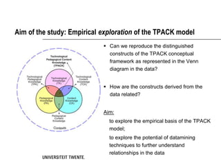 Aim of the study: Empirical exploration of the TPACK model
                             Can we reproduce the distinguished
                              constructs of the TPACK conceptual
                              framework as represented in the Venn
                              diagram in the data?


                             How are the constructs derived from the
                              data related?


                            Aim:
                              to explore the empirical basis of the TPACK
                              model;
                              to explore the potential of datamining
                              techniques to further understand
                              relationships in the data
 