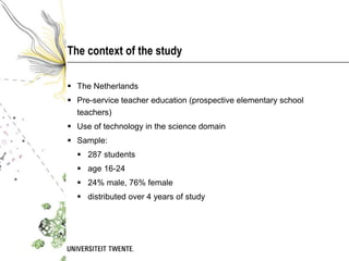 The context of the study

 The Netherlands
 Pre-service teacher education (prospective elementary school
  teachers)
 Use of technology in the science domain
 Sample:
   287 students
   age 16-24
   24% male, 76% female
   distributed over 4 years of study
 