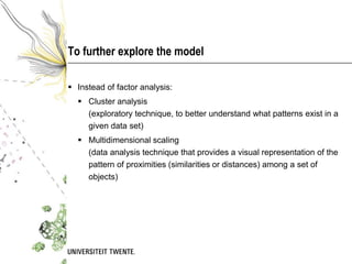 To further explore the model

 Instead of factor analysis:
   Cluster analysis
    (exploratory technique, to better understand what patterns exist in a
    given data set)
   Multidimensional scaling
    (data analysis technique that provides a visual representation of the
    pattern of proximities (similarities or distances) among a set of
    objects)
 