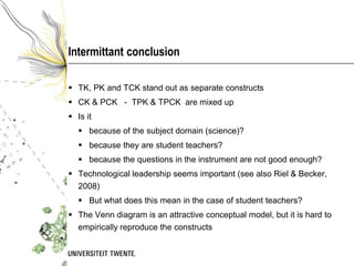 Intermittant conclusion

 TK, PK and TCK stand out as separate constructs
 CK & PCK - TPK & TPCK are mixed up
 Is it
    because of the subject domain (science)?
    because they are student teachers?
    because the questions in the instrument are not good enough?
 Technological leadership seems important (see also Riel & Becker,
  2008)
    But what does this mean in the case of student teachers?
 The Venn diagram is an attractive conceptual model, but it is hard to
  empirically reproduce the constructs
 