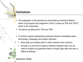 Conclusions

 The integration of the domains as described by Koehler & Mishra
  seem to go beyond the integration of the 3 circles as TPK and TPCK
  seem to be intertwined
 TK seems conditional for TCK and TPK


 To further explore relationships between teacher knowledge about
  technology, pedagogy and subject domains:
   More data are needed (also in other domains than science)
   Eureqa is a nice tool to explore relations between data, but we
    need to explore its potential further on larger data sets and also in
    different settings
 