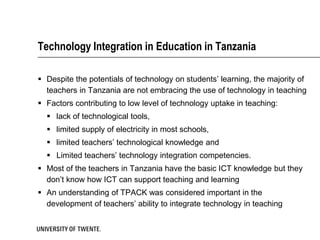 Technology Integration in Education in Tanzania

 Despite the potentials of technology on students’ learning, the majority of
  teachers in Tanzania are not embracing the use of technology in teaching
 Factors contributing to low level of technology uptake in teaching:
   lack of technological tools,
   limited supply of electricity in most schools,
   limited teachers’ technological knowledge and
   Limited teachers’ technology integration competencies.
 Most of the teachers in Tanzania have the basic ICT knowledge but they
  don’t know how ICT can support teaching and learning
 An understanding of TPACK was considered important in the
  development of teachers’ ability to integrate technology in teaching
 
