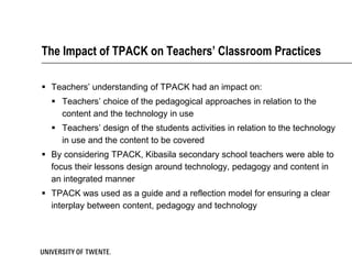 The Impact of TPACK on Teachers’ Classroom Practices

 Teachers’ understanding of TPACK had an impact on:
   Teachers’ choice of the pedagogical approaches in relation to the
    content and the technology in use
   Teachers’ design of the students activities in relation to the technology
    in use and the content to be covered
 By considering TPACK, Kibasila secondary school teachers were able to
  focus their lessons design around technology, pedagogy and content in
  an integrated manner
 TPACK was used as a guide and a reflection model for ensuring a clear
  interplay between content, pedagogy and technology
 