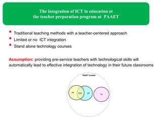 The integration of ICT in education at
              the teacher preparation program at PAAET


• Traditional teaching methods with a teacher-centered approach
• Limited or no ICT integration
• Stand alone technology courses
Assumption: providing pre-service teachers with technological skills will
automatically lead to effective integration of technology in their future classrooms
 