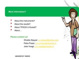 More information?



 •   About the instruments?
 •   About the results?
 •   About TPACK in Kuwait?
 •   About…


 Please contact us!
               Ghaida Alayyar: g_alayyar@yahoo.com
               Petra Fisser: p.h.g.fisser@utwente.nl
               Joke Voogt: j.m.voogt@utwente.nl
 
