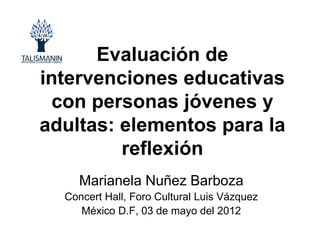 Evaluación de
intervenciones educativas
 con personas jóvenes y
adultas: elementos para la
         reflexión
     Marianela Nuñez Barboza
  Concert Hall, Foro Cultural Luis Vázquez
     México D.F, 03 de mayo del 2012
 