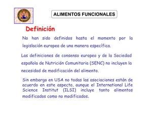 Definición
ALIMENTOS FUNCIONALES
No han sido definidos hasta el momento por la
legislación europea de una manera específica.
Las definiciones de consenso europeo y de la Sociedad
española de Nutrición Comunitaria (SENC) no incluyen la
necesidad de modificación del alimento.
Sin embargo en USA no todas las asociaciones están de
acuerdo en este aspecto, aunque el International Life
Science Institut (ILSI) incluye tanto alimentos
modificados como no modificados.
 