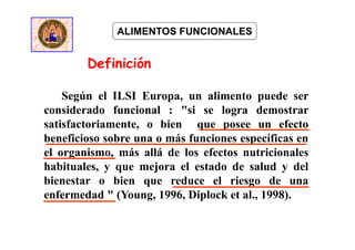 Definición
ALIMENTOS FUNCIONALES
Según el ILSI Europa, un alimento puede ser
considerado funcional : "si se logra demostrar
satisfactoriamente, o bien que posee un efecto
beneficioso sobre una o más funciones específicas en
el organismo, más allá de los efectos nutricionales
habituales, y que mejora el estado de salud y del
bienestar o bien que reduce el riesgo de una
enfermedad " (Young, 1996, Diplock et al., 1998).
 