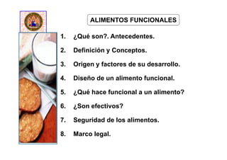 1. ¿Qué son?. Antecedentes.
2. Definición y Conceptos.
3. Origen y factores de su desarrollo.
4. Diseño de un alimento funcional.
5. ¿Qué hace funcional a un alimento?
6. ¿Son efectivos?
7. Seguridad de los alimentos.
8. Marco legal.
ALIMENTOS FUNCIONALES
 