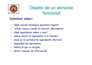 • ¿Qué función fisiológica queremos regular?
• ¿Cómo vamos a medir el efecto?. Marcadores.
• ¿Qué ingrediente vamos a usar?
• ¿Cómo afecta el ingrediente a la función?
• ¿Cuál es la cantidad de ingrediente efectiva?
• Seguridad del ingrediente
• Público al que va dirigido
• Definir ensayos de intervención
Debemos saber:
Diseño de un alimento
funcional
 