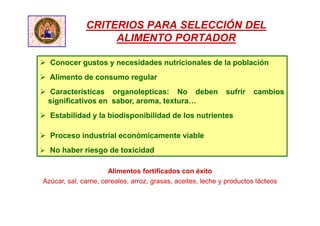 CRITERIOS PARA SELECCIÓN DEL
ALIMENTO PORTADOR
 Conocer gustos y necesidades nutricionales de la población
 Alimento de consumo regular
 Características organolepticas: No deben sufrir cambios
significativos en sabor, aroma, textura…
 Estabilidad y la biodisponibilidad de los nutrientes
 Proceso industrial económicamente viable
 No haber riesgo de toxicidad
Alimentos fortificados con éxito
Azúcar, sal, carne, cereales, arroz, grasas, aceites, leche y productos lácteos
 