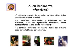 ¿Son Realmente
efectivos?
•El alimento además de su valor nutritivo debe influir
positivamente sobre la salud
•Los beneficios nutricionales y saludables de los
alimentos, o de los ingredientes específicos, deben
fundamentarse en una sólida base científica.
•La cantidad apropiada de ingesta diaria del alimento
debe ser establecida por expertos.
 