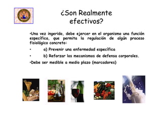 •Una vez ingerido, debe ejercer en el organismo una función
específica, que permita la regulación de algún proceso
fisiológico concreto:
• a) Prevenir una enfermedad específica
• b) Reforzar los mecanismos de defensa corporales.
•Debe ser medible a medio plazo (marcadores)
¿Son Realmente
efectivos?
 