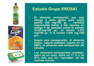 Estudio Grupo EROSKI
• El alimento enriquecido que más
omega 3 tenía (grasa para untar)
aporta 528 mg/100 gr. , cantidad
inapreciable frente a los aportes en
omega 3 de pescado como el salmón
(5.531mg/100 gr., el bonito 2.372
mg/100 gr. O la trucha 1.640 mg./100
gr.)
• Según esta comparación, el alimento
fresco, natural (salmón) supera en un
980% al alimento más enriquecido del
estudio.
• Los alimentos enriquecidos costaban,
salvo en un caso, entre un 11 % y un
97% más que los “normales” de las
mismas marcas.
 