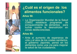 ¿Cuál es el origen de los
alimentos funcionales?
Años 50.
• La Organización Mundial de la Salud
(OMS) establece programas de
enriquecimiento de alimentos para
luchar contra la desnutrición en
zonas desfavorecidas.
Años 80.
• Ante el aumento de esperanza de
vida y el alza de los costes sanitarios,
el gobierno Japonés, pensó en los
alimentos como una vía para mejorar
la salud de los ciudadanos.
 