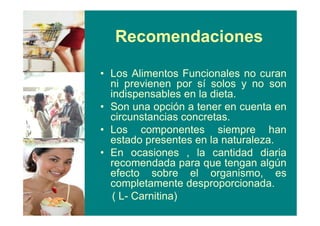Recomendaciones
• Los Alimentos Funcionales no curan
ni previenen por sí solos y no son
indispensables en la dieta.
• Son una opción a tener en cuenta en
circunstancias concretas.
• Los componentes siempre han
estado presentes en la naturaleza.
• En ocasiones , la cantidad diaria
recomendada para que tengan algún
efecto sobre el organismo, es
completamente desproporcionada.
( L- Carnitina)
 