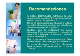 Recomendaciones
• Al haber determinados nutrientes en una
gama amplia de alimentos pueden producir
sobreconsumo de los mismos.
• No se ha demostrado que el calcio o la fibra
de estos alimentos puedan ser asimilados
correctamente por el organismo.
• Cuidado con la publicidad de estos
alimentos. En ocasiones llega a confundir al
consumidor llegando a cambiar nuestros
hábitos de compra.
• Hay productos que han tenido un gran éxito
comercial pero eso no es garantía de nada.
• El precio de alguno de estos alimentos
llega a costar el doble que el producto
“normal”.
 