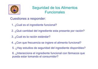 Seguridad de los Alimentos
Funcionales
Cuestiones a responder:
1. ¿Cual es el ingrediente funcional?
2. ¿Qué cantidad del ingrediente esta presente por ración?
3. ¿Cual es la ración estándar?
4. ¿Con que frecuencia se ingiere el alimento funcional?
5. ¿Hay estudios de seguridad del ingrediente disponibles?
6. ¿Interacciona el ingrediente funcional con fármacos que
pueda estar tomando el consumidor?
 