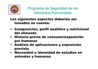 Los siguientes aspectos deberian ser
tomados en cuenta:
• Composición, perfil analítico y nutricional
del alimento
• Historia previa de consumo/exposición
por humanos
• Análisis de aplicaciones y exposición
prevista
• Necesidad e idoneidad de estudios en
animales y humanos
Programa de Seguridad de los
Alimentos Funcionales
 