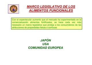 MARCO LEGISLATIVO DE LOS
ALIMENTOS FUNCIONALES
Con el espectacular aumento que el mercado ha experimentado en la
comercialización alimentos fortificados, se hace cada vez más
necesario un marco legislativo que proteja a los consumidores de las
atribuciones de propiedades falsas o confusas
JAPÓN
USA
COMUNIDAD EUROPEA
 