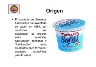 Origen
• El concepto de alimentos
funcionales fue inventado
en Japón en 1984, por
científicos que
estudiaban la relación
entre nutrición,
satisfacción sensorial y
“fortificación”, como
elementos para favorecer
aspectos específicos
para la salud.
 