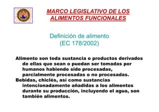 Definición de alimento
(EC 178/2002)
Alimento son toda sustancia o productos derivados
de ellas que sean o puedan ser tomadas por
humanos habiendo sido procesadas,
parcialmente procesadas o no procesadas.
Bebidas, chiclés, así como sustancias
intencionadamente añadidas a los alimentos
durante su producción, incluyendo el agua, son
también alimentos.
MARCO LEGISLATIVO DE LOS
ALIMENTOS FUNCIONALES
 
