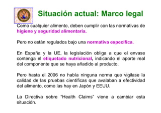 Como cualquier alimento, deben cumplir con las normativas de
higiene y seguridad alimentaria.
Pero no están regulados bajo una normativa específica.
En España y la UE, la legislación obliga a que el envase
contenga el etiquetado nutricional, indicando el aporte real
del componente que se haya añadido al producto.
Pero hasta el 2006 no había ninguna norma que vigilase la
calidad de las pruebas científicas que avalaban a efectividad
del alimento, como las hay en Japón y EEUU.
La Directiva sobre “Health Claims” viene a cambiar esta
situación.
Situación actual: Marco legal
 