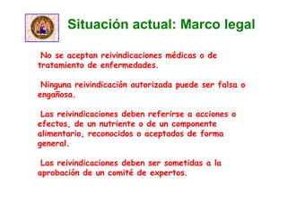 •No se aceptan reivindicaciones médicas o de
tratamiento de enfermedades.
•Ninguna reivindicación autorizada puede ser falsa o
engañosa.
•Las reivindicaciones deben referirse a acciones o
efectos, de un nutriente o de un componente
alimentario, reconocidos o aceptados de forma
general.
•Las reivindicaciones deben ser sometidas a la
aprobación de un comité de expertos.
Situación actual: Marco legal
 