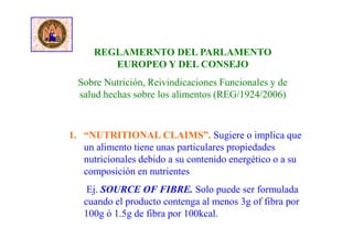 REGLAMERNTO DEL PARLAMENTO
EUROPEO Y DEL CONSEJO
Sobre Nutrición, Reivindicaciones Funcionales y de
salud hechas sobre los alimentos (REG/1924/2006)
1. “NUTRITIONAL CLAIMS”. Sugiere o implica que
un alimento tiene unas particulares propiedades
nutricionales debido a su contenido energético o a su
composición en nutrientes
Ej. SOURCE OF FIBRE. Solo puede ser formulada
cuando el producto contenga al menos 3g of fibra por
100g ó 1.5g de fibra por 100kcal.
 